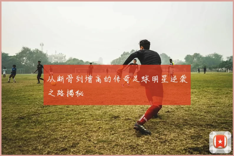 从断骨到增高的传奇足球明星逆袭之路揭秘