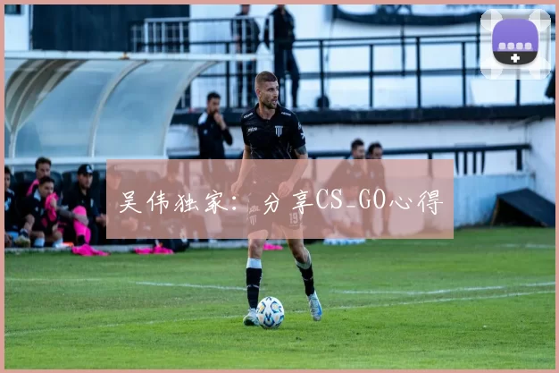 吴伟独家：分享CS_GO心得