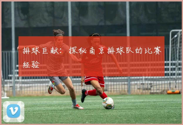 排球巨献：探秘南京排球队的比赛经验