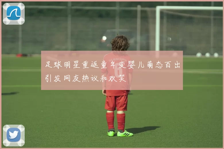 足球明星重返童年变婴儿萌态百出引发网友热议和欢笑