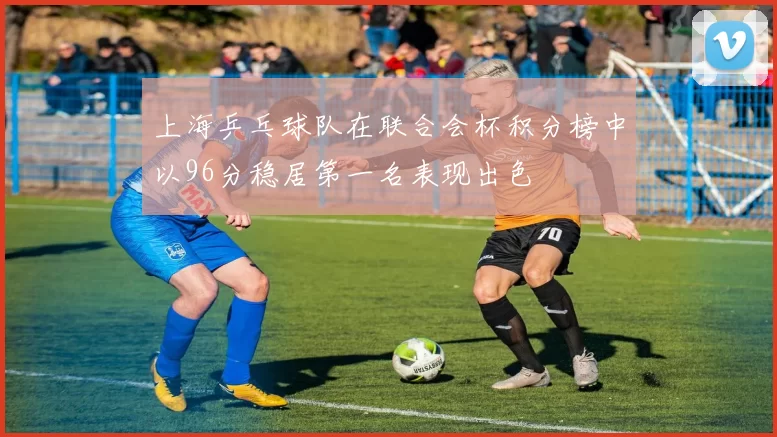 上海乒乓球队在联合会杯积分榜中以96分稳居第一名表现出色