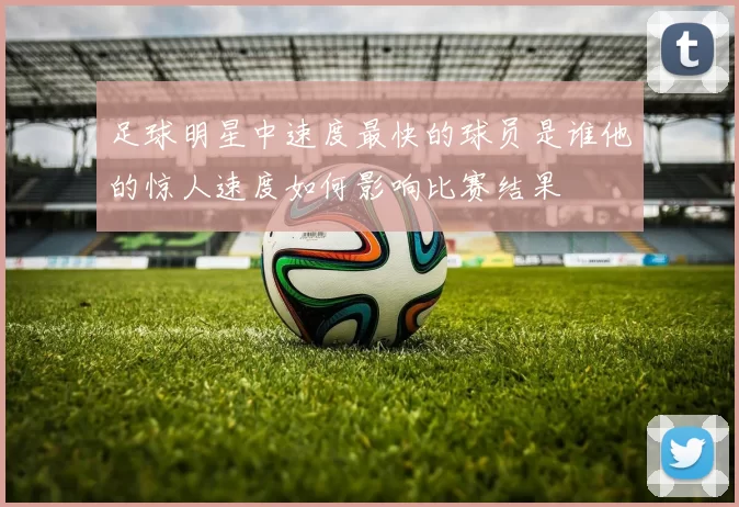 足球明星中速度最快的球员是谁他的惊人速度如何影响比赛结果
