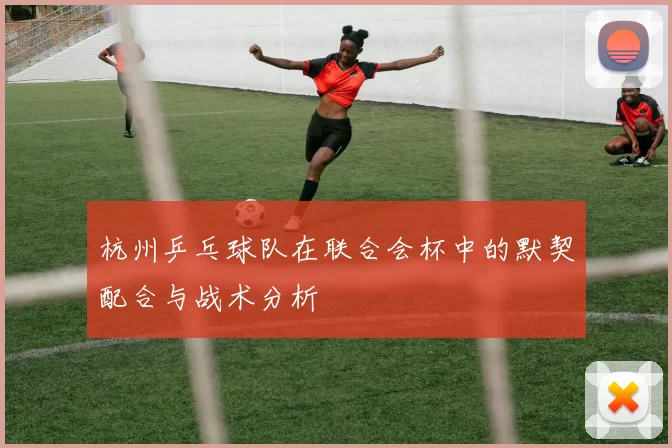 杭州乒乓球队在联合会杯中的默契配合与战术分析