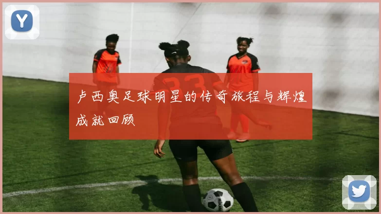 卢西奥足球明星的传奇旅程与辉煌成就回顾