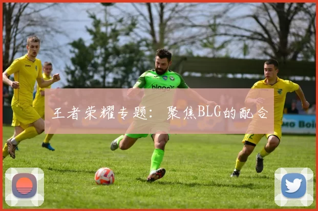 王者荣耀专题：聚焦BLG的配合